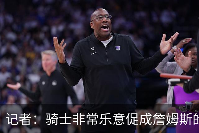 记者：骑士非常乐意促成詹姆斯的回归 已策划签换或交易特例方案